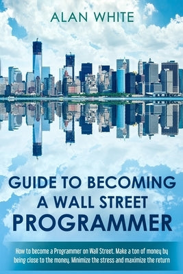 Guide to becoming a Wall Street Programmer: How to become a Programmer on Wall Street. Make a ton of money by being close to the money. Minimize the s by White, Alan