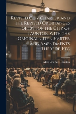 Revised City Charter and the Revised Ordinances of 1891, of the City of Taunton With the Original City Charter and Amendments Thereof, Etc by Taunton, Mass Charters