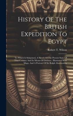 History Of The British Expedition To Egypt: To Which Is Subjoined, A Sketch Of The Present State Of That Country And Its Means Of Defence: Illustrated by Wilson, Robert T.