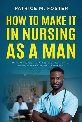How To Make It In Nursing As A Man: How To Thrive, Persevere, And Become A Success In Your Journey To Earning The Title Of A Male Nurse by Foster, Patrice M.