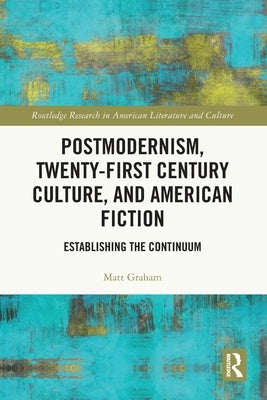 Postmodernism, Twenty-First Century Culture, and American Fiction: Establishing the Continuum by Graham, Matt