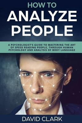 How to Analyze People: A Psychologist's Guide to Mastering the Art of Speed Reading People, Through Human Psychology & Analysis of Body Langu by Clark, David