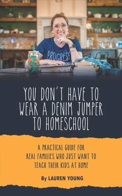 You Don't Have to Wear a Denim Jumper to Homeschool: A Practical Guide for Real Families Who Just Want to Teach Their Kids at Home by Young, Lauren