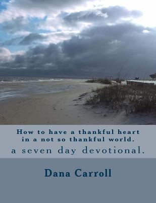 How to have a thankful heart in a not so thankful world.: a seven day devotional. by Carroll, Dana M.