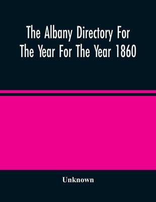 The Albany Directory For The Year For The Year 1860: Containing A General Directory Of The Citizens, A Business Directory, And Other Miscellaneous Mat by Unknown