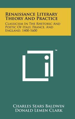Renaissance Literary Theory And Practice: Classicism In The Rhetoric And Poetic Of Italy, France, And England, 1400-1600 by Baldwin, Charles Sears