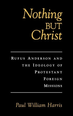 Nothing But Christ: Rufus Anderson and the Ideology of Protestant Foreign Missions by Harris, Paul William