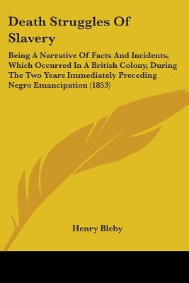 Death Struggles Of Slavery: Being A Narrative Of Facts And Incidents, Which Occurred In A British Colony, During The Two Years Immediately Precedi by Bleby, Henry