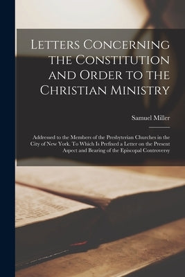 Letters Concerning the Constitution and Order to the Christian Ministry: Addressed to the Members of the Presbyterian Churches in the City of New York by Miller, Samuel 1769-1850