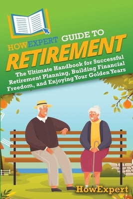 HowExpert Guide to Retirement: The Ultimate Handbook for Successful Retirement Planning, Building Financial Freedom, and Enjoying Your Golden Years by Howexpert