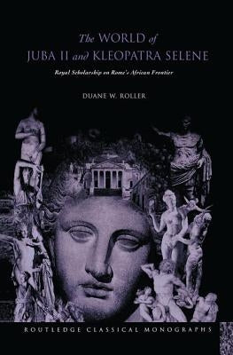 The World of Juba II and Kleopatra Selene: Royal Scholarship on Rome's African Frontier by Roller, Duane W.
