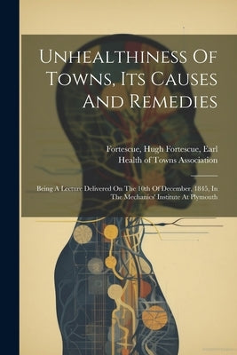 Unhealthiness Of Towns, Its Causes And Remedies: Being A Lecture Delivered On The 10th Of December, 1845, In The Mechanics' Institute At Plymouth by Fortescue, Hugh Fortescue Earl