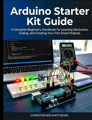Arduino starter kit guide: A Complete Beginner's Handbook for Learning Electronics, Coding, and Creating Your First Smart Projects by Matthews, Christopher