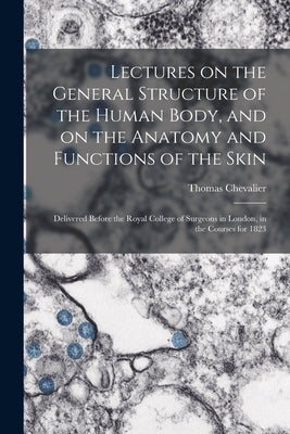 Lectures on the General Structure of the Human Body, and on the Anatomy and Functions of the Skin; Delivered Before the Royal College of Surgeons in L by Chevalier, Thomas