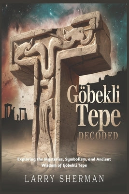 G?bekli Tepe Decoded: Exploring the Mysteries, Symbolism, and Ancient Wisdom of G?bekli Tepe by Sherman, Larry