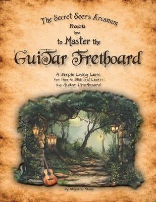 The Secret Seer's Arcanum Presents How to Master the Guitar Fretboard: A Simple Living Lens for Thee to SEE and Learn the Guitar Fretboard by Muse, Majestic
