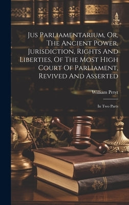 Jus Parliamentarium, Or, The Ancient Power, Jurisdiction, Rights And Liberties, Of The Most High Court Of Parliament, Revived And Asserted: In Two Par by Petyt, William