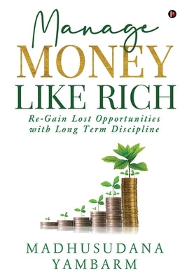 Manage Money like Rich: Re-Gain Lost Opportunities with Long Term Discipline by Madhusudana Yambarm