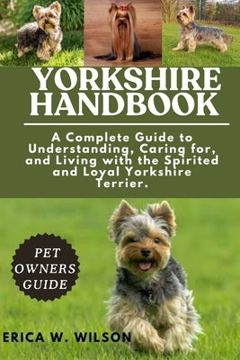 Yorkshire Handbook: A Complete Guide to Understanding, Caring for, and Living with the Spirited and Loyal Yorkshire Terrier. by W. Wilson, Erica