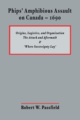 Phips' Amphibious Assault on Canada - 1690: Origins, Logistics, and Organization; The Attack and Aftermath; and 'Where Sovereignty Lay' by Passfield, Robert W.