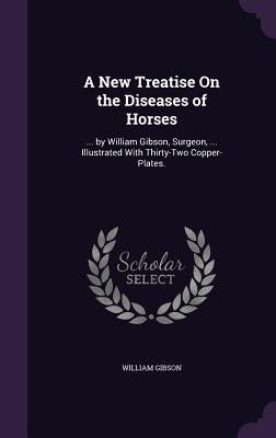 A New Treatise On the Diseases of Horses: ... by William Gibson, Surgeon, ... Illustrated With Thirty-Two Copper-Plates. by Gibson, William