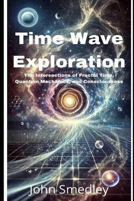 Time Wave Exploration: The Intersections of Fractal Time, Quantum Mechanics, and Consciousness by Smedley, John