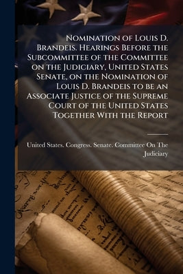 Nomination of Louis D. Brandeis. Hearings Before the Subcommittee of the Committee on the Judiciary, United States Senate, on the Nomination of Louis by United States Congress Senate Committ