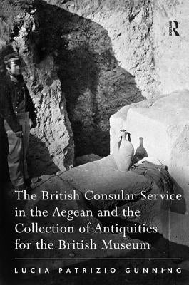 The British Consular Service in the Aegean and the Collection of Antiquities for the British Museum by Gunning, Lucia Patrizio
