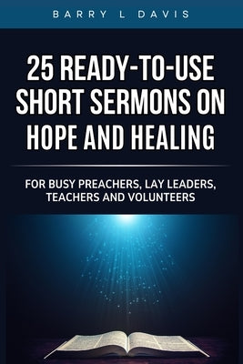 25 Ready-To- Use Short Sermons on Hope and Healing: For Busy Preachers, Lay Leaders, Teachers and Volunteers by Davis, Barry L.