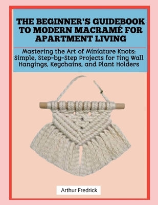 The Beginner's Guidebook to Modern Macramé for Apartment Living: Mastering the Art of Miniature Knots: Simple, Step-by-Step Projects for Tiny Wall Han by Fredrick, Arthur