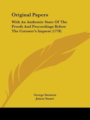 Original Papers: With An Authentic State Of The Proofs And Proceedings Before The Coroner's Inquest (1778) by Stratton, George
