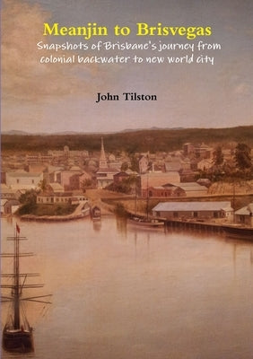 Meanjin to Brisvegas: Snapshots of Brisbane's journey from colonial backwater to new world city by Tilston, John