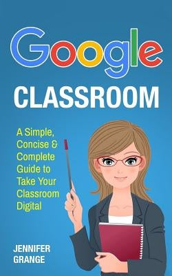Google Classroom: A Simple, Concise & Complete Guide to Take Your Classroom Digital by Grange, Jennifer