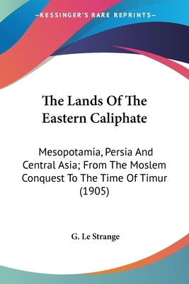 The Lands Of The Eastern Caliphate: Mesopotamia, Persia And Central Asia; From The Moslem Conquest To The Time Of Timur (1905) by Le Strange, G.