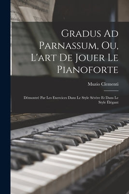 Gradus Ad Parnassum, Ou, L'art De Jouer Le Pianoforte: Démontré Par Les Exercices Dans Le Style Sévère Et Dans Le Style Élégant by Clementi, Muzio