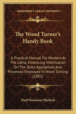 The Wood Turner's Handy Book: A Practical Manual For Workers At The Lathe, Embracing Information On The Tools, Appliances, And Processes Employed In by Hasluck, Paul Nooncree
