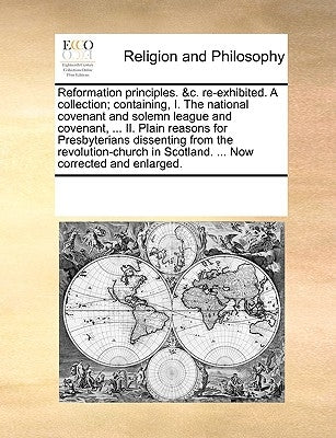 Reformation Principles. &C. Re-Exhibited. a Collection; Containing, I. the National Covenant and Solemn League and Covenant, ... II. Plain Reasons for by Multiple Contributors