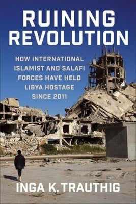Ruining Revolution: How International Islamist and Salafi Forces Have Held Libya Hostage Since 2011 by Trauthig, Inga K.