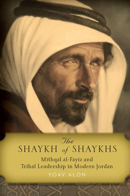 The Shaykh of Shaykhs: Mithqal Al-Fayiz and Tribal Leadership in Modern Jordan by Alon, Yoav