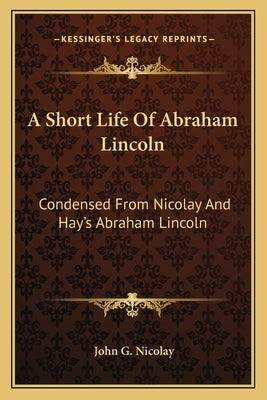 A Short Life Of Abraham Lincoln: Condensed From Nicolay And Hay's Abraham Lincoln: A History by Nicolay, John G.