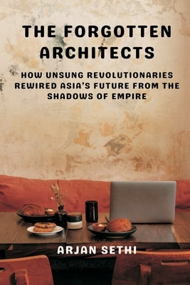 The Forgotten Architects: How Unsung Revolutionaries Rewired Asia's Future from the Shadows of Empire by Sethi, Arjan