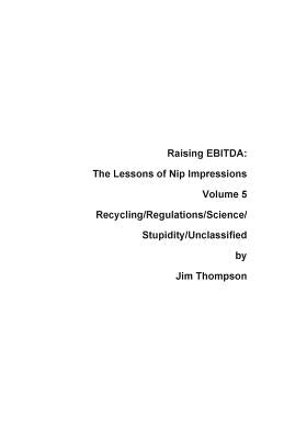 Raising EBITDA: The Lessons of Nip Impressions Volume 5: Recycling/Regulations/Science/Stupidity/Unclassified by Thompson, Jim