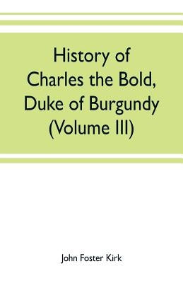 History of Charles the Bold, Duke of Burgundy (Volume III) by Foster Kirk, John