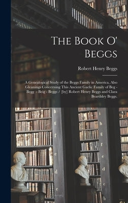 The Book O' Beggs: a Genealogical Study of the Beggs Family in America, Also Gleanings Concerning This Ancient Gaelic Family of Beg - Beg by Beggs, Robert Henry 1844-1914