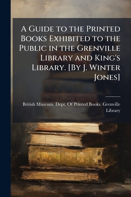 A Guide to the Printed Books Exhibited to the Public in the Grenville Library and King's Library. [By J. Winter Jones] by British Museum Dept of Printed Books