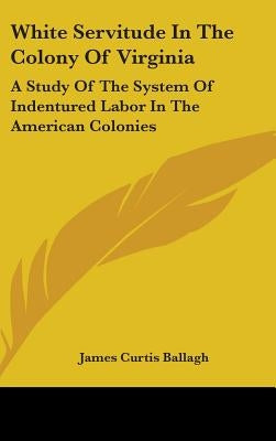 White Servitude In The Colony Of Virginia: A Study Of The System Of Indentured Labor In The American Colonies by Ballagh, James Curtis