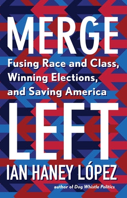 Merge Left: Fusing Race and Class, Winning Elections, and Saving America by Haney López, Ian