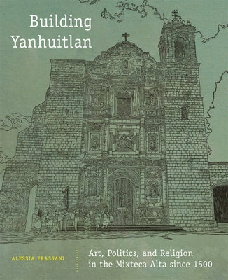 Building Yanhuitlan: Art, Politics, and Religion in the Mixteca Alta Since 1500 by Frassani, Alessia