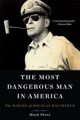 The Most Dangerous Man in America: The Making of Douglas MacArthur by Perry, Mark