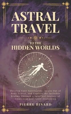 Astral Travel to the Hidden Worlds: Develop Your Spirituality, Learn Out of Body Travel, and Explore the Invisible Realms Through a Spiritual Journey by Binard, Pierre